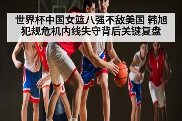 世界杯中国女篮八强不敌美国 韩旭犯规危机内线失守背后关键复盘